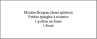 Zone de Texte: Moules flexipan (demi sphères)Petites épingles à nourrice1 poêlon en fonte1 fouet