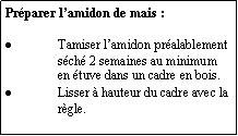Zone de Texte: Préparer l’amidon de mais :Tamiser l’amidon préalablement séché 2 semaines au minimum en étuve dans un cadre en bois.Lisser à hauteur du cadre avec la règle.