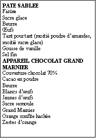 Zone de Texte: PATE SABLEEFarineSucre glaceBeurreŒufsTant pour tant (moitié poudre d’amandes, moitié sucre glace)Gousse de vanilleSel finAPPAREIL CHOCOLAT GRAND MARNIERCouverture chocolat 70%Cacao en poudreBeurreBlancs d’œufsJaunes d’œufsSucre semouleGrand MarnierOrange confite hachéeZestes d’orange