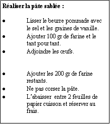 Zone de Texte: Réaliser la pâte sablée :Lisser le beurre pommade avec le sel et les graines de vanille.Ajouter 100 gr de farine et le tant pour tant.Adjoindre les œufs.Ajouter les 200 gr de farine restants.Ne pas corser la pâte. L’abaisser  entre 2 feuilles de papier cuisson et réserver au frais.