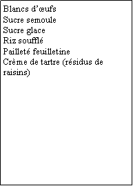 Zone de Texte: Blancs d’œufs
Sucre semoule
Sucre glace
Riz soufflé
Pailleté feuilletine
Crème de tartre (résidus de raisins)  
