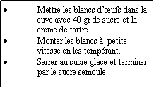 Zone de Texte: Mettre les blancs d’œufs dans la cuve avec 40 gr de sucre et la crème de tartre.
Monter les blancs à  petite vitesse en les tempérant.
Serrer au sucre glace et terminer par le sucre semoule.
